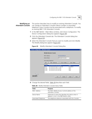 Page 189Configuring the NBX 1105 Attendant Console189
Modifying an
Attendant ConsoleThis section describes how to modify an existing Attendant Console. You 
can change an Attendant Console’s device number or associated 
telephone. Every Console must be associated with a telephone. To modify 
an existing NBX 1105 Attendant Console:
1In the NBX NetSet - Main Menu window, click 
Device Configuration. The 
Device Configuration dialog box appears (Figure 49
).
2Click the Attendant Console tab. The Attendant Console...