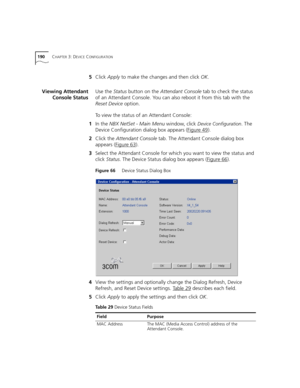 Page 190190CHAPTER 3: DEVICE CONFIGURATION
5Click Apply to make the changes and then click OK.
Viewing Attendant
Console StatusUse the Status button on the Attendant Console tab to check the status 
of an Attendant Console. You can also reboot it from this tab with the 
Reset Device option.
To view the status of an Attendant Console:
1In the NBX NetSet - Main Menu window, click 
Device Configuration. The 
Device Configuration dialog box appears (Figure 49
).
2Click the Attendant Console tab. The Attendant...