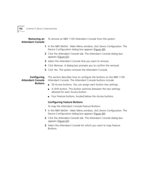 Page 192192CHAPTER 3: DEVICE CONFIGURATION
Removing an
Attendant ConsoleTo remove an NBX 1105 Attendant Console from the system:
1In the NBX NetSet - Main Menu window, click 
Device Configuration. The 
Device Configuration dialog box appears (Figure 49
).
2Click the Attendant Console tab. The Attendant Console dialog box 
appears (Figure 63
).
3Select the Attendant Console that you want to remove.
4Click Remove. A dialog box prompts you to confirm the removal.
5Click Ye s. The system removes the Attendant...