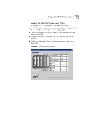 Page 197Configuring the NBX 1105 Attendant Console197
Mapping the Attendant Console Access Buttons
To map the NBX 1105 Attendant Console Access buttons:
1In the NBX NetSet - Main Menu window, click 
Device Configuration. The 
Device Configuration dialog box appears (Figure 49
).
2Click the Attendant Console tab. The Attendant Console dialog box 
appears (Figure 63
). 
3Select the Attendant Console for which you want to map Feature 
Buttons.
4Click Button Mappings. The Button Mappings dialog box appears 
(Figure...