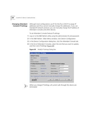 Page 206206CHAPTER 3: DEVICE CONFIGURATION
Changing Attendant
Console IP SettingsAlthough most configurations use IP On-the-Fly or DHCP to assign IP 
addresses (and thus cannot manually change the addresses), if you use 
Standard IP network protocol, you can manually change the IP address of 
Attendant Consoles and other devices. 
To set Attendant Console Feature IP settings:
1Log on to the NBX NetSet utility using the administrator ID and password.
2In the NBX NetSet - Main Menu window, click Device...