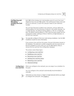 Page 207Configuring and Managing Analog Line Card Ports207
Configuring and 
Managing 
Analog Line Card 
PortsEach NBX 4-Port Analog Line Card provides access for up to four local 
telephone lines into your NBX system. The Call Processor treats a line card 
port as an extension, so each line card port needs its own extension 
number.
You use Auto Discovery to detect Line Card ports, and you define the 
starting address for Auto Discovery of devices in the system dial plan. For 
a 3-digit dial plan, the default...