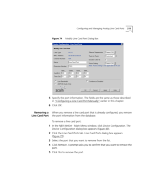 Page 215Configuring and Managing Analog Line Card Ports215
Figure 74     Modify Line Card Port Dialog Box
5Specify the port information. The fields are the same as those described 
in “Configuring a Line Card Port Manually”
 earlier in this chapter.
6Click OK.
Removing a
Line Card PortWhen you remove a line card port that is already configured, you remove 
the port information from the database.
To remove a line card port:
1In the NBX NetSet - Main Menu window, click 
Device Configuration. The 
Device...