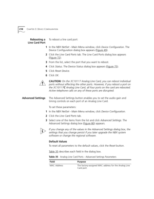 Page 218218CHAPTER 3: DEVICE CONFIGURATION
Rebooting a
Line Card PortTo reboot a line card port:
1In the NBX NetSet - Main Menu window, click 
Device Configuration. The 
Device Configuration dialog box appears (Figure 49
).
2Click the Line Card Ports tab. The Line Card Ports dialog box appears 
(Figure 72
).
3From the list, select the port that you want to reboot.
4Click Status. The Device Status dialog box appears (Figure 75
).
5Click Reset Device.
6Click 
OK.
CAUTION:On the 3C10117 Analog Line Card, you can...
