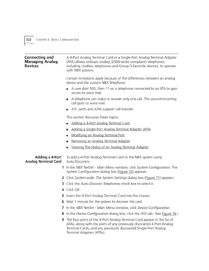Page 222222CHAPTER 3: DEVICE CONFIGURATION
Connecting and 
Managing Analog 
DevicesA 4-Port Analog Terminal Card or a Single-Port Analog Terminal Adapter 
(ATA) allows ordinary analog (2500-series compliant) telephones, 
including cordless telephones and Group-3 facsimile devices, to operate 
with NBX systems.
Certain limitations apply because of the differences between an analog 
device and the custom NBX Telephone: 
■A user dials 500, then ** on a telephone connected to an ATA to gain 
access to voice mail.
■A...