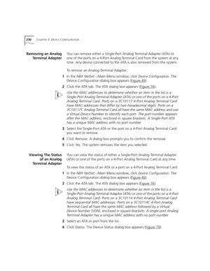 Page 230230CHAPTER 3: DEVICE CONFIGURATION
Removing an Analog
Terminal AdapterYou can remove either a Single-Port Analog Terminal Adapter (ATA) or 
one of the ports on a 4-Port Analog Terminal Card from the system at any 
time. Any device connected to the ATA is also removed from the system.
To remove an Analog Terminal Adapter:
1In the NBX NetSet - Main Menu window, click 
Device Configuration. The 
Device Configuration dialog box appears (Figure 49
).
2Click the ATA tab. The ATA dialog box appears (Figure 76...