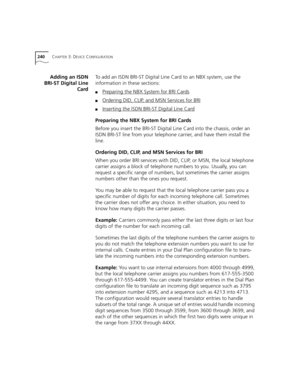 Page 240240CHAPTER 3: DEVICE CONFIGURATION
Adding an ISDN
BRI-ST Digital Line
CardTo add an ISDN BRI-ST Digital Line Card to an NBX system, use the 
information in these sections:
■Preparing the NBX System for BRI Cards
■Ordering DID, CLIP, and MSN Services for BRI
■Inserting the ISDN BRI-ST Digital Line Card
Preparing the NBX System for BRI Cards
Before you insert the BRI-ST Digital Line Card into the chassis, order an 
ISDN BRI-ST line from your telephone carrier, and have them install the 
line.
Ordering DID,...