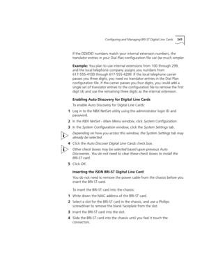 Page 241Configuring and Managing BRI-ST Digital Line Cards241
If the DDI/DID numbers match your internal extension numbers, the 
translator entries in your Dial Plan configuration file can be much simpler.
Example: You plan to use internal extensions from 100 through 299, 
and the local telephone company assigns you numbers from 
617-555-4100 through 617-555-4299. If the local telephone carrier 
passes you three digits, you need no translator entries in the Dial Plan 
configuration file. If the carrier passes...