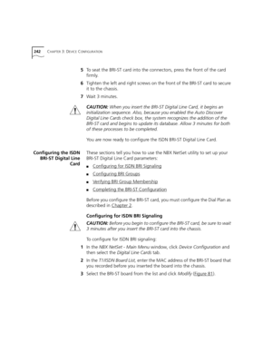 Page 242242CHAPTER 3: DEVICE CONFIGURATION
5To seat the BRI-ST card into the connectors, press the front of the card 
firmly.
6Tighten the left and right screws on the front of the BRI-ST card to secure 
it to the chassis.
7Wait 3 minutes.
CAUTION: When you insert the BRI-ST Digital Line Card, it begins an 
initialization sequence. Also, because you enabled the Auto Discover 
Digital Line Cards check box, the system recognizes the addition of the 
BRI-ST card and begins to update its database. Allow 3 minutes...