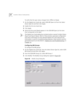 Page 244244CHAPTER 3: DEVICE CONFIGURATION
To verify that the span status changes from Offline to Ready:
1On the Digital Line Cards tab, select ISDN BRI Span List from the Select 
Device Type list and then click Apply.
2Enable the On Line check box.
3Click Apply.
4Verify that the word Ready appears in the ISDN BRI Span List line item 
that corresponds to this span.
The Digital Line Cards dialog box includes buttons named Config & Status 
Report and Export Report. Both of these buttons generate configuration 
and...