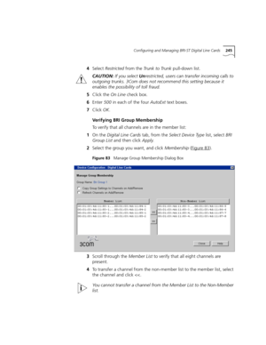 Page 245Configuring and Managing BRI-ST Digital Line Cards245
4Select Restricted from the Tr u n k  t o  Tr u n k pull-down list.
CAUTION: If you select Unrestricted, users can transfer incoming calls to 
outgoing trunks. 3Com does not recommend this setting because it 
enables the possibility of toll fraud.
5Click the On Line check box.
6Enter 500 in each of the four AutoExt text boxes.
7Click OK.
Verifying BRI Group Membership
To verify that all channels are in the member list:
1On the Digital Line Cards tab,...