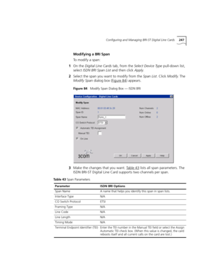 Page 247Configuring and Managing BRI-ST Digital Line Cards247
Modifying a BRI Span
To  m o d i f y  a  s p a n :
1On the Digital Line Cards tab, from the Select Device Type pull-down list, 
select ISDN BRI Span List and then click Apply.
2Select the span you want to modify from the Span List. Click Modify. The 
Modify Span dialog box (Figure 84
) appears.
Figure 84   Modify Span Dialog Box — ISDN BRI
3Make the changes that you want. Table 43 lists all span parameters. The 
ISDN BRI-ST Digital Line Card supports...