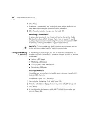 Page 248248CHAPTER 3: DEVICE CONFIGURATION
4Click Apply.
5Enable the On Line check box to bring the span online. Note that the 
span does not come online unless the card is online first.
6Click Apply to make the changes and then click OK.
Modifying Audio Controls
In a normal environment, you should not need to change the Audio 
Controls from their default settings. If you have an issue with sound 
quality and you cannot resolve it using the volume controls on the NBX 
Telephones, contact your technical support...