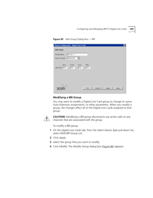 Page 249Configuring and Managing BRI-ST Digital Line Cards249
Figure 85   Add Group Dialog Box — BRI
Modifying a BRI Group
You may want to modify a Digital Line Card group to change its name, 
Auto Extension assignments, or other parameters. When you modify a 
group, the changes affect all of the Digital Line Cards assigned to that 
group.
CAUTION:Modifying a BRI group disconnects any active calls on any 
channels that are associated with the group.
To modify a BRI group:
1On the Digital Line Cards tab, from the...