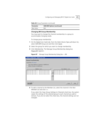 Page 251Configuring and Managing BRI-ST Digital Line Cards251
Changing BRI Group Membership
You may want to change the channel membership in a group to 
accommodate changing needs.
To change group membership:
1On the Digital Line Cards tab, from the Select Device Type pull-down list, 
select ISDN BRI Group List and then click Apply.
2Select the group for which you want to change membership.
3Click Membership. The Manage Group Membership dialog box 
(Figure 87
) appears.
Figure 87     Manage Group Membership...