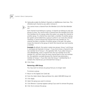 Page 252252CHAPTER 3: DEVICE CONFIGURATION
5Optionally enable the Refresh Channels on Add/Remove check box. This 
refreshes each channel as you add or remove it.
You cannot move a channel from the Member List to the Non-Member 
List.
Each channel must belong to a group. A channel can belong to only one 
group at a time. You cannot move a channel from the members list to the 
non-members list of a group unless the system can assign the channel to 
another group. If a channel has never been a member of another...