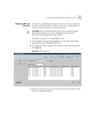 Page 253Configuring and Managing BRI-ST Digital Line Cards253
Modifying BRI Card
ChannelsA channel is an ISDN logical B channel. A channel can take a single call. 
This section describes how to modify channels for an installed BRI card 
and how to view the status of an existing channel.
CAUTION:Do not modify channels unless a 3Com Technical Support 
representative advises you to do so. Modifying an ISDN channel 
disconnects any existing calls on that channel.
To modify a channel on an installed BRI-ST card:
1On...