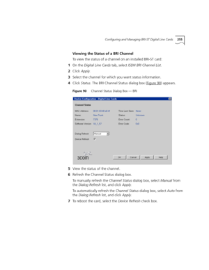 Page 255Configuring and Managing BRI-ST Digital Line Cards255
Viewing the Status of a BRI Channel
To view the status of a channel on an installed BRI-ST card:
1On the Digital Line Cards tab, select ISDN BRI Channel List.
2Click Apply.
3Select the channel for which you want status information.
4Click Status. The BRI Channel Status dialog box (Figure 90
) appears.
Figure 90     Channel Status Dialog Box — BRI
5View the status of the channel.
6Refresh the Channel Status dialog box.
To manually refresh the Channel...