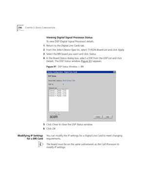 Page 256256CHAPTER 3: DEVICE CONFIGURATION
Viewing Digital Signal Processor Status
To view DSP (Digital Signal Processor) details:
1Return to the Digital Line Cards tab.
2From the Select Device Type list, select T1/ISDN Board List and click Apply.
3Select the BRI board you want and click Status.
4In the Board Status dialog box, select a DSP from the DSP List and click 
Details. The DSP Status window (Figure 91
) appears.
Figure 91   DSP Status Window — BRI
5Click Close to close the DSP Status window.
6Click OK....