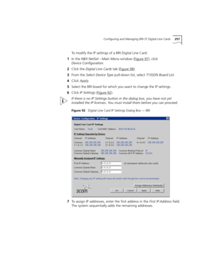 Page 257Configuring and Managing BRI-ST Digital Line Cards257
To modify the IP settings of a BRI Digital Line Card:
1In the NBX NetSet - Main Menu window (Figure 97
), click 
Device Configuration.
2Click the Digital Line Cards tab (Figure 98
).
3From the Select Device Type pull-down list, select T1/ISDN Board List.
4Click Apply.
5Select the BRI board for which you want to change the IP settings.
6Click IP Settings (Figure 92
).
If there is no IP Settings button in the dialog box, you have not yet 
installed the...