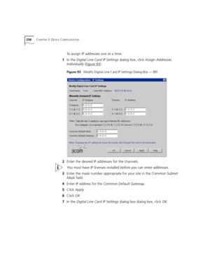 Page 258258CHAPTER 3: DEVICE CONFIGURATION
To assign IP addresses one at a time:
1In the Digital Line Card IP Settings dialog box, click Assign Addresses 
Individually (Figure 93
).
Figure 93   Modify Digital Line Card IP Settings Dialog Box — BRI
2Enter the desired IP addresses for the channels.
You must have IP licenses installed before you can enter addresses.
3Enter the mask number appropriate for your site in the Common Subnet 
Mask field.
4Enter IP address for the Common Default Gateway.
5Click Apply....