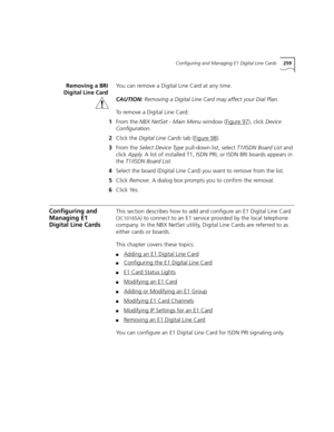 Page 259Configuring and Managing E1 Digital Line Cards259
Removing a BRI
Digital Line CardYou can remove a Digital Line Card at any time.
CAUTION:Removing a Digital Line Card may affect your Dial Plan.
To remove a Digital Line Card:
1From the NBX NetSet - Main Menu window (Figure 97
), click Device 
Configuration.
2Click the Digital Line Cards tab (Figure 98
).
3From the Select Device Type pull-down list, select T1/ISDN Board List and 
click Apply. A list of installed T1, ISDN PRI, or ISDN BRI boards appears in...