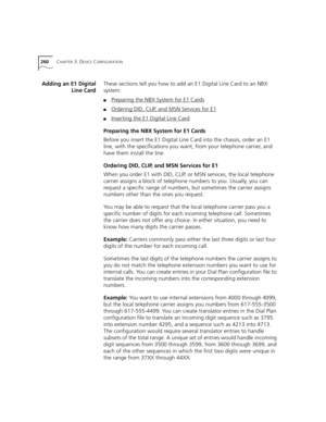 Page 260260CHAPTER 3: DEVICE CONFIGURATION
Adding an E1 Digital
Line CardThese sections tell you how to add an E1 Digital Line Card to an NBX 
system:
■Preparing the NBX System for E1 Cards
■Ordering DID, CLIP, and MSN Services for E1
■Inserting the E1 Digital Line Card
Preparing the NBX System for E1 Cards
Before you insert the E1 Digital Line Card into the chassis, order an E1 
line, with the specifications you want, from your telephone carrier, and 
have them install the line.
Ordering DID, CLIP, and MSN...