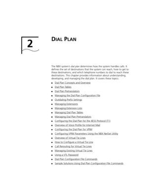 Page 272
DIAL PLAN
The NBX system’s dial plan determines how the system handles calls. It 
defines the set of destinations that the system can reach, how to get to 
these destinations, and which telephone numbers to dial to reach these 
destinations. This chapter provides information about understanding, 
developing, and managing the dial plan. It covers these topics: 
■Dial Plan Concepts and Overview
■Dial Plan Tables
■Dial Plan Pretranslators
■Managing the Dial Plan Configuration File
■Outdialing Prefix...