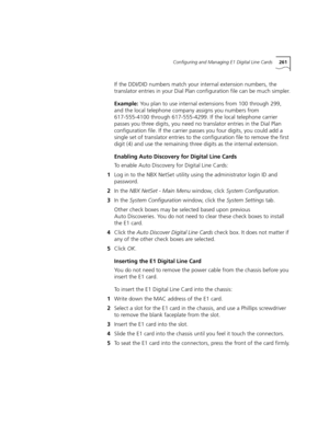 Page 261Configuring and Managing E1 Digital Line Cards261
If the DDI/DID numbers match your internal extension numbers, the 
translator entries in your Dial Plan configuration file can be much simpler.
Example: You plan to use internal extensions from 100 through 299, 
and the local telephone company assigns you numbers from 
617-555-4100 through 617-555-4299. If the local telephone carrier 
passes you three digits, you need no translator entries in the Dial Plan 
configuration file. If the carrier passes you...