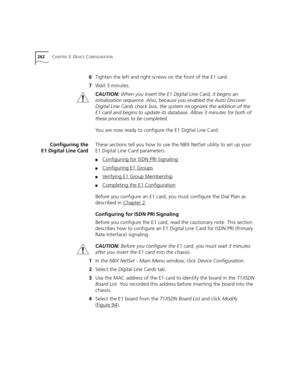 Page 262262CHAPTER 3: DEVICE CONFIGURATION
6Tighten the left and right screws on the front of the E1 card.
7Wait 3 minutes.
CAUTION: When you insert the E1 Digital Line Card, it begins an 
initialization sequence. Also, because you enabled the Auto Discover 
Digital Line Cards check box, the system recognizes the addition of the 
E1 card and begins to update its database. Allow 3 minutes for both of 
these processes to be completed.
You are now ready to configure the E1 Digital Line Card.
Configuring the
E1...