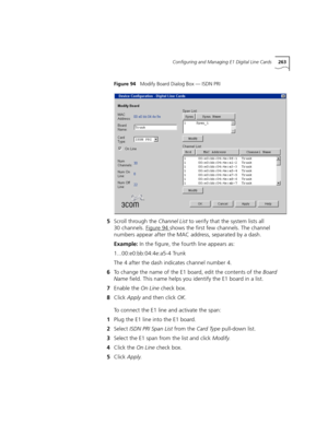 Page 263Configuring and Managing E1 Digital Line Cards263
Figure 94   Modify Board Dialog Box — ISDN PRI
5Scroll through the Channel List to verify that the system lists all 
30 channels. Figure 94
 shows the first few channels. The channel 
numbers appear after the MAC address, separated by a dash.
Example: In the figure, the fourth line appears as:
1...00:e0:bb:04:4e:a5-4 Trunk
The 4 after the dash indicates channel number 4.
6To change the name of the E1 board, edit the contents of the Board 
Name field. This...