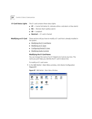 Page 266266CHAPTER 3: DEVICE CONFIGURATION
E1 Card Status LightsThe E1 card contains these status lights:
■CF — Carrier Fail (when lit, indicates either a red alarm or blue alarm)
■RA — Remote Alarm (yellow alarm)
■LB — Loopback
■Nominal — E1 card is framed
Modifying an E1 CardThese sections tell you how to modify a E1 card that is already installed in 
the system:
■Modifying the E1 Card Name
■Modifying an E1 Span
■Configuring Partial E1 Lines
■Modifying Audio Controls
Modifying the E1 Card Name
You can change...