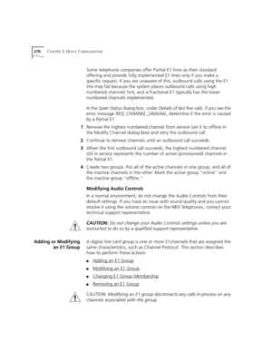 Page 270270CHAPTER 3: DEVICE CONFIGURATION
Some telephone companies offer Partial E1 lines as their standard 
offering and provide fully implemented E1 lines only if you make a 
specific request. If you are unaware of this, outbound calls using the E1 
line may fail because the system places outbound calls using high 
numbered channels first, and a Fractional E1 typically has the lower 
numbered channels implemented.
In the Span Status dialog box, under Details of last five calls, if you see the 
error message...