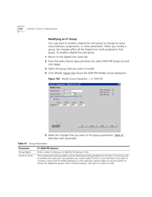 Page 272272CHAPTER 3: DEVICE CONFIGURATION
Modifying an E1 Group
You may want to modify a digital line card group to change its name, 
Auto Extension assignments, or other parameters. When you modify a 
group, the changes affect all the Digital Line Cards assigned to that 
group. To modify a digital line card group:
1Return to the Digital Line Cards tab.
2From the Select Device Type pull-down list, select ISDN PRI Group List and 
click Apply.
3Select the group that you want to modify.
4Click Modify. Figure 102...