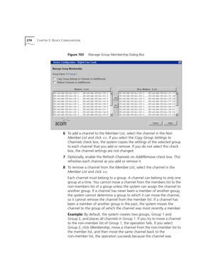 Page 274274CHAPTER 3: DEVICE CONFIGURATION
Figure 103     Manage Group Membership Dialog Box
6To add a channel to the Member List, select the channel in the Non 
Member List and click .
Each channel must belong to a group. A channel can belong to only one 
group at a time. You cannot move a channel from the members list to the 
non-members list of a group unless the system can assign the channel to 
another group. If a channel has never been a member of another group, 
the system cannot determine a group to...