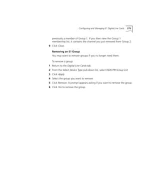 Page 275Configuring and Managing E1 Digital Line Cards275
previously a member of Group 1. If you then view the Group 1 
membership list, it contains the channel you just removed from Group 2.
9Click Close.
Removing an E1 Group
You may want to remove groups if you no longer need them.
To remove a group:
1Return to the Digital Line Cards tab.
2From the Select Device Type pull-down list, select ISDN PRI Group List.
3Click Apply.
4Select the group you want to remove.
5Click Remove. A prompt appears asking if you...