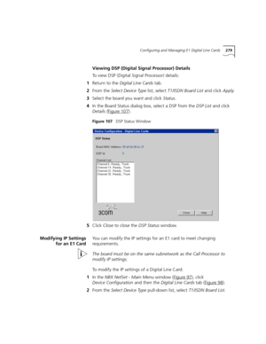 Page 279Configuring and Managing E1 Digital Line Cards279
Viewing DSP (Digital Signal Processor) Details
To view DSP (Digital Signal Processor) details:
1Return to the Digital Line Cards tab.
2From the Select Device Type list, select T1/ISDN Board List and click Apply.
3Select the board you want and click Status.
4In the Board Status dialog box, select a DSP from the DSP List and click 
Details (Figure 107
).
Figure 107   DSP Status Window
5Click Close to close the DSP Status window.
Modifying IP Settings
for an...