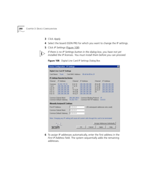 Page 280280CHAPTER 3: DEVICE CONFIGURATION
3Click Apply.
4Select the board (ISDN PRI) for which you want to change the IP settings.
5Click IP Settings (Figure 108
).
If there is no IP Settings button in the dialog box, you have not yet 
installed the IP licenses. You must install them before you can proceed.
Figure 108   Digital Line Card IP Settings Dialog Box
6To assign IP addresses automatically, enter the first address in the 
First IP Address field. The system sequentially adds the remaining 
addresses. 