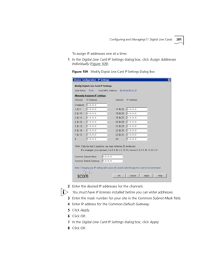 Page 281Configuring and Managing E1 Digital Line Cards281
To assign IP addresses one at a time:
1In the Digital Line Card IP Settings dialog box, click Assign Addresses 
Individually (Figure 109
).
Figure 109   Modify Digital Line Card IP Settings Dialog Box
2Enter the desired IP addresses for the channels.
You must have IP licenses installed before you can enter addresses.
3Enter the mask number for your site in the Common Subnet Mask field.
4Enter IP address for the Common Default Gateway.
5Click Apply.
6Click...