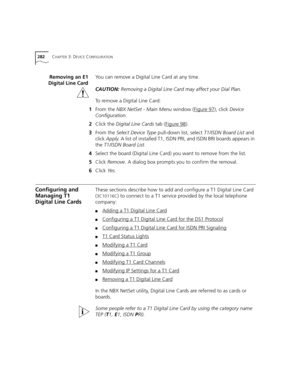 Page 282282CHAPTER 3: DEVICE CONFIGURATION
Removing an E1
Digital Line CardYou can remove a Digital Line Card at any time.
CAUTION:Removing a Digital Line Card may affect your Dial Plan.
To remove a Digital Line Card:
1From the NBX NetSet - Main Menu window (Figure 97
), click Device 
Configuration.
2Click the Digital Line Cards tab (Figure 98
).
3From the Select Device Type pull-down list, select T1/ISDN Board List and 
click Apply. A list of installed T1, ISDN PRI, and ISDN BRI boards appears in 
the T1/ISDN...