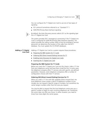 Page 283Configuring and Managing T1 Digital Line Cards283
You can configure the T1 Digital Line Card to use one of two types of 
signaling:
■DS1 protocol (sometimes referred to as “Standard T1”)
■ISDN PRI (Primary Rate Interface) signaling
By default, the Auto Discovery process selects DS1 as the signaling type 
for a T1 Digital Line Card.
The system provides E911 (emergency) connectivity if the T1 Digital Line 
Card is configured for ISDN PRI (Primary Rate Interface) signaling. The 
system provides the calling...