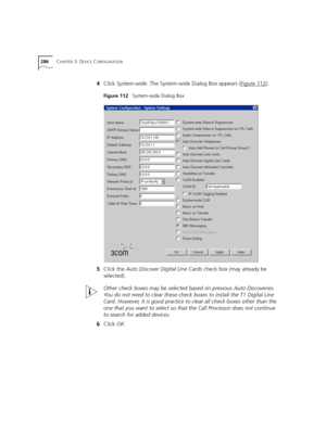 Page 286286CHAPTER 3: DEVICE CONFIGURATION
4Click System-wide. The System-wide Dialog Box appears (Figure 112).
Figure 112   System-wide Dialog Box
5Click the Auto Discover Digital Line Cards check box (may already be 
selected).
Other check boxes may be selected based on previous Auto Discoveries. 
You do not need to clear these check boxes to install the T1 Digital Line 
Card. However, it is good practice to clear all check boxes other than the 
one that you want to select so that the Call Processor does not...