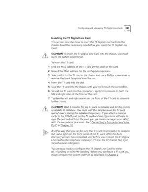 Page 287Configuring and Managing T1 Digital Line Cards287
Inserting the T1 Digital Line Card
This section describes how to insert the T1 Digital Line Card into the 
chassis. Read this cautionary note before you insert the T1 Digital Line 
Card.
CAUTION:To insert the T1 Digital Line Card into the chassis, you must 
leave the system powered on.
To insert the T1 card:
1Find the MAC address of the T1 card on the label on the card.
2Record the MAC address for the configuration process.
3Select a slot for the T1 card...