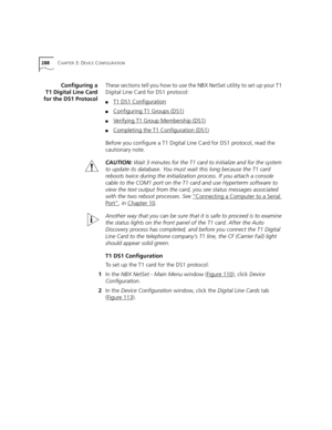 Page 288288CHAPTER 3: DEVICE CONFIGURATION
Configuring a
T1 Digital Line Card
for the DS1 ProtocolThese sections tell you how to use the NBX NetSet utility to set up your T1 
Digital Line Card for DS1 protocol:
■T1 DS1 Configuration
■Configuring T1 Groups (DS1)
■Verifying T1 Group Membership (DS1)
■Completing the T1 Configuration (DS1)
Before you configure a T1 Digital Line Card for DS1 protocol, read the 
cautionary note.
CAUTION: Wait 3 minutes for the T1 card to initialize and for the system 
to update its...