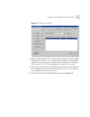 Page 289Configuring and Managing T1 Digital Line Cards289
Figure 113   Digital Line Cards Tab
3Select T1/ISDN Board List from the Select Device Type list, and click Apply. 
All Digital Line Cards (T1, E1, or BRI-ST) that the system has discovered 
appear in the list. By default, the NBX system autodiscovers a T1 Digital 
Line Card as a T1 DS1 card and displays it in the list as T1 (not PRI).
4From the list, select the new T1 Digital Line Card. Use the MAC address of 
the T1 Digital Line Card to identify the card...