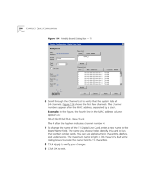 Page 290290CHAPTER 3: DEVICE CONFIGURATION
Figure 114   Modify Board Dialog Box — T1
6Scroll through the Channel List to verify that the system lists all 
24 channels. Figure 114
 shows the first few channels. The channel 
numbers appear after the MAC address, separated by a dash.
Example: In the figure, the fourth line in the MAC address column 
appears as:
00:e0:bb:00:bd:f0-4...New Trunk
The 4 after the hyphen indicates channel number 4.
7To change the name of the T1 Digital Line Card, enter a new name in the...