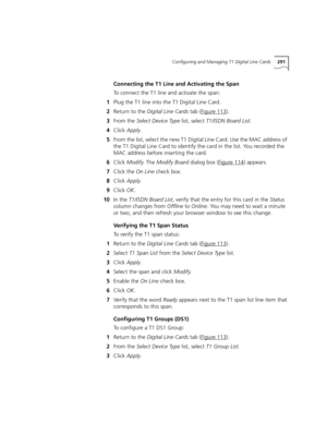 Page 291Configuring and Managing T1 Digital Line Cards291
Connecting the T1 Line and Activating the Span
To connect the T1 line and activate the span:
1Plug the T1 line into the T1 Digital Line Card.
2Return to the Digital Line Cards tab (Figure 113
).
3From the Select Device Type list, select T1/ISDN Board List.
4Click Apply.
5From the list, select the new T1 Digital Line Card. Use the MAC address of 
the T1 Digital Line Card to identify the card in the list. You recorded the 
MAC address before inserting the...