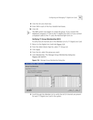 Page 293Configuring and Managing T1 Digital Line Cards293
8Click the On Line check box.
9Enter 500 in each of the four AutoExt text boxes.
10Click OK.
The NBX system now begins to create the group. If you connect the 
telephone company’s T1 line to the T1 Digital Line Card, or if you connect 
a loopback cable to the T1 card, the Nominal light turns on.
Verifying T1 Group Membership (DS1)
To verify that all channels are in the Member List of a T1 Digital Line Card:
1Return to the Digital Line Cards tab (Figure...