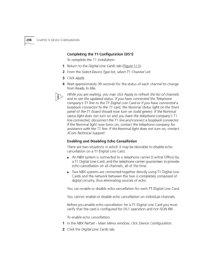 Page 294294CHAPTER 3: DEVICE CONFIGURATION
Completing the T1 Configuration (DS1)
To complete the T1 installation:
1Return to the Digital Line Cards tab (Figure 113
).
2From the Select Device Type list, select T1 Channel List.
3Click Apply.
4Wait approximately 30 seconds for the status of each channel to change 
from Ready to Idle.
While you are waiting, you may click Apply to refresh the list of channels 
and to see the updated status. If you have connected the Telephone 
company’s T1 line to the T1 Digital Line...