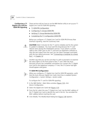 Page 296296CHAPTER 3: DEVICE CONFIGURATION
Configuring a T1
Digital Line Card for
ISDN PRI SignalingThese sections tell you how to use the NBX NetSet utility to set up your T1 
Digital Line Card for ISDN PRI signaling:
■T1 ISDN PRI Configuration
■Configuring T1 Groups (ISDN PRI)
■Verifying T1 Group Membership (ISDN PRI)
■Completing the T1 Configuration (ISDN PRI)
Before you configure a T1 Digital Line Card for ISDN PRI (Primary Rate 
Interface) signaling, read the cautionary note.
CAUTION: Wait 3 minutes for the...